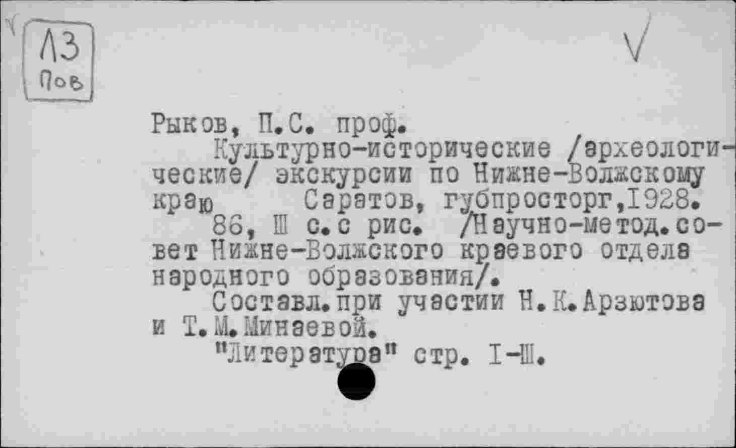 ﻿лз
Qoe>
Рыков, П.С. пр оф.
Культурно-исторические /археологические/ экскурсии по Нижне-Волжскому краю Саратов, губпросторг,1928.
86, И С.С рис. /Научно-метод. совет Нижне-Волжского краевого отдела народного образования/.
Составл.при участии Н.К.Арзютовэ и Т.Х Минаевой.
"Литературе" стр. І-Ш.